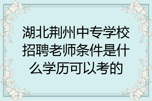 湖北荆州中专学校招聘老师条件是什么学历可以考的