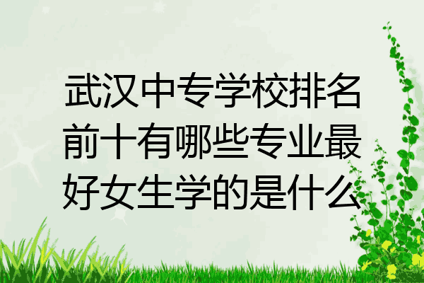 武汉中专学校排名前十有哪些专业最好女生学的是什么