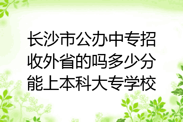长沙市公办中专招收外省的吗多少分能上本科大专学校