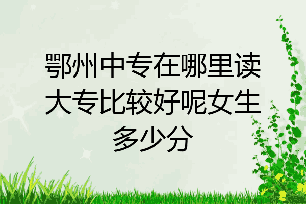 鄂州中专在哪里读大专比较好呢女生多少分
