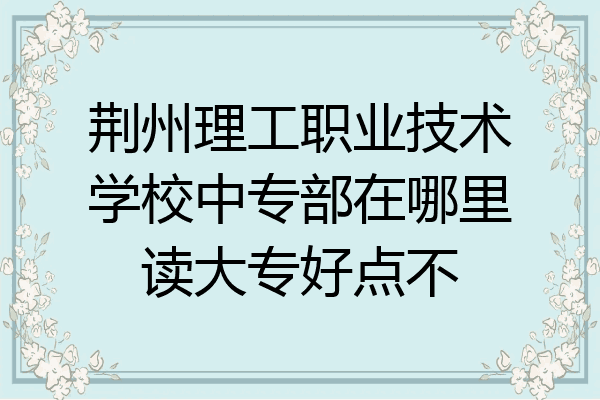 荆州理工职业技术学校中专部在哪里读大专好点不