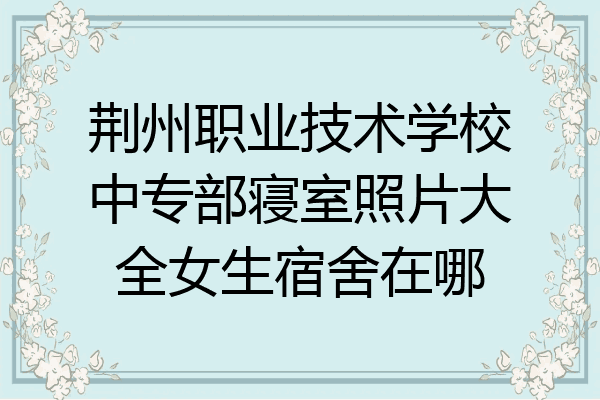 荆州职业技术学校中专部寝室照片大全女生宿舍在哪