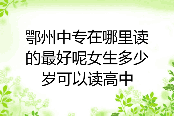 鄂州中专在哪里读的最好呢女生多少岁可以读高中