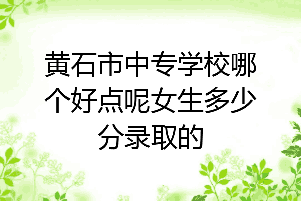 黄石市中专学校哪个好点呢女生多少分录取的