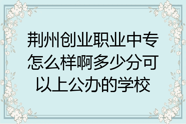 荆州创业职业中专怎么样啊多少分可以上公办的学校