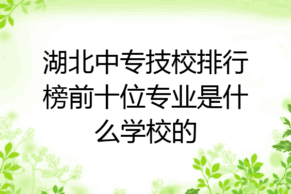 湖北中专技校排行榜前十位专业是什么学校的