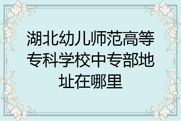 湖北幼儿师范高等专科学校中专部地址在哪里