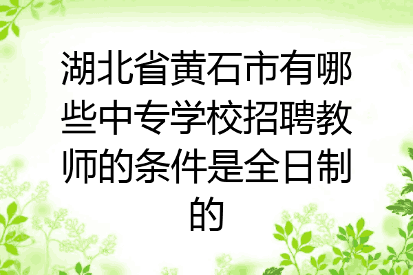 湖北省黄石市有哪些中专学校招聘教师的条件是全日制的