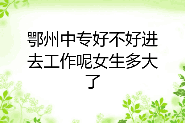 鄂州中专好不好进去工作呢女生多大了