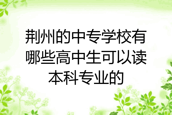 荆州的中专学校有哪些高中生可以读本科专业的