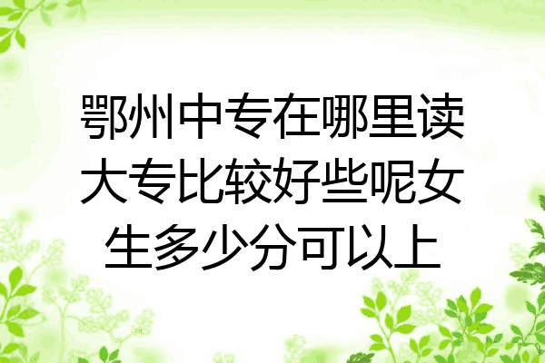 鄂州中专在哪里读大专比较好些呢女生多少分可以上