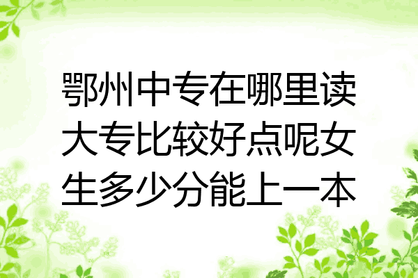 鄂州中专在哪里读大专比较好点呢女生多少分能上一本