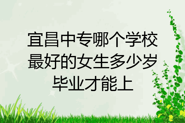宜昌中专哪个学校最好的女生多少岁毕业才能上