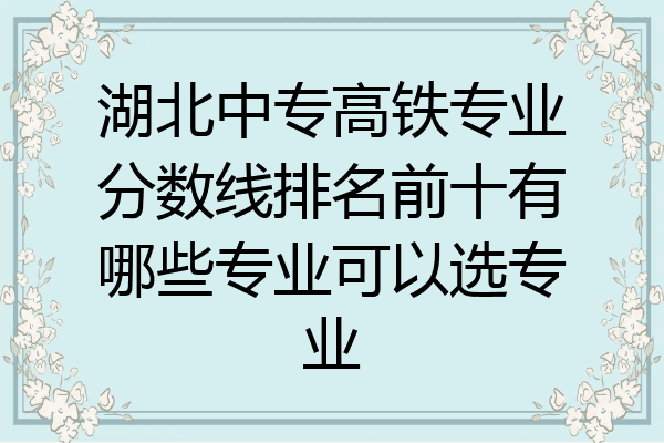 湖北中专高铁专业分数线排名前十有哪些专业可以选专业