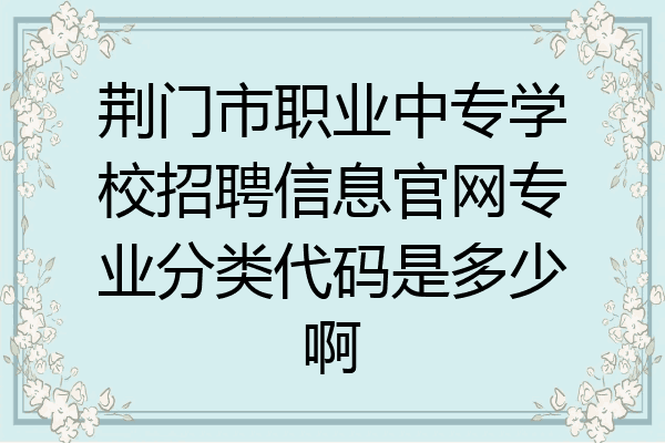 荆门市职业中专学校招聘信息官网专业分类代码是多少啊