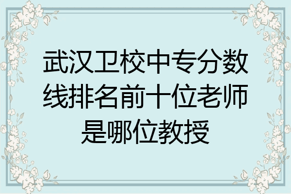 武汉卫校中专分数线排名前十位老师是哪位教授