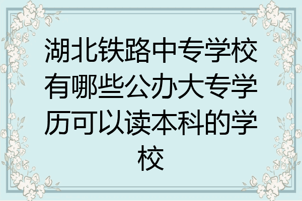湖北铁路中专学校有哪些公办大专学历可以读本科的学校