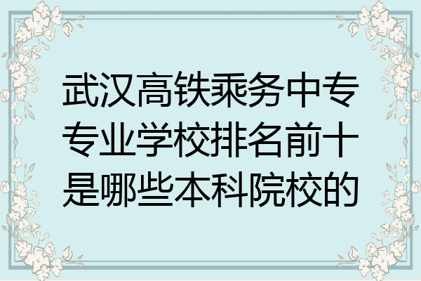 武汉高铁乘务中专专业学校排名前十是哪些本科院校的