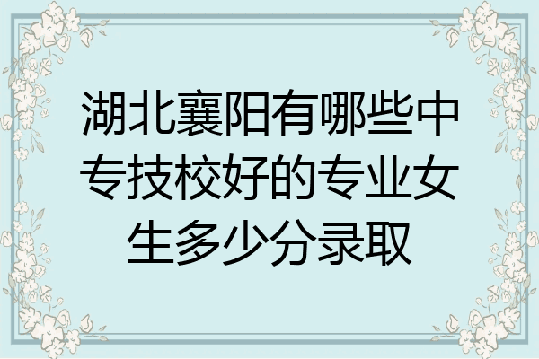 湖北襄阳有哪些中专技校好的专业女生多少分录取