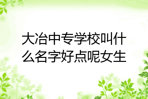 大冶中专学校叫什么名字好点呢女生