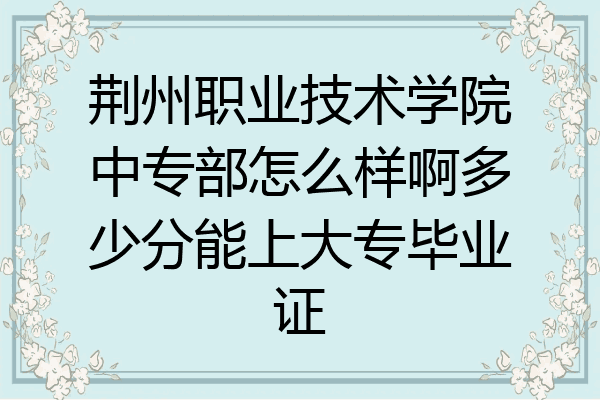 荆州职业技术学院中专部怎么样啊多少分能上大专毕业证