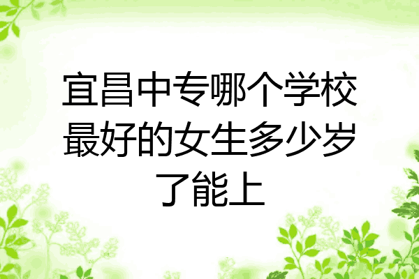 宜昌中专哪个学校最好的女生多少岁了能上
