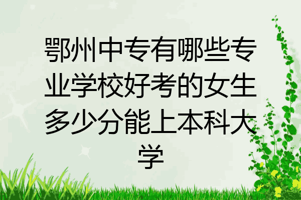 鄂州中专有哪些专业学校好考的女生多少分能上本科大学