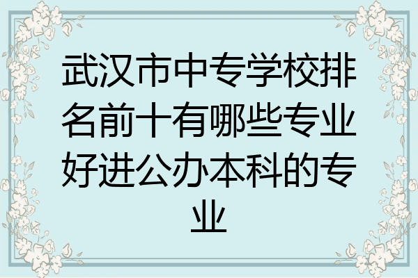 武汉市中专学校排名前十有哪些专业好进公办本科的专业