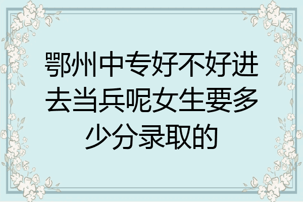 鄂州中专好不好进去当兵呢女生要多少分录取的