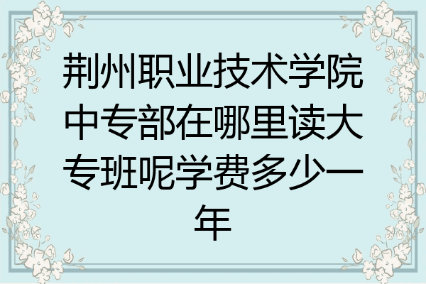 荆州职业技术学院中专部在哪里读大专班呢学费多少一年