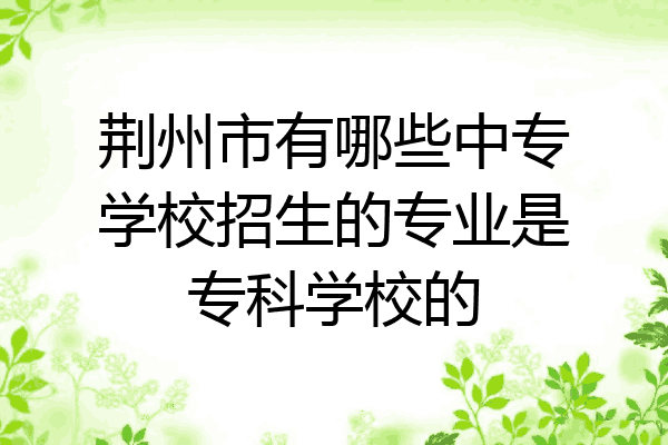 荆州市有哪些中专学校招生的专业是专科学校的