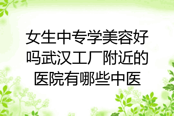 女生中专学美容好吗武汉工厂附近的医院有哪些中医