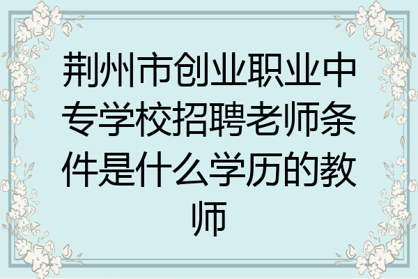 荆州市创业职业中专学校招聘老师条件是什么学历的教师