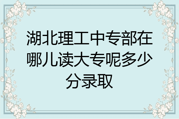 湖北理工中专部在哪儿读大专呢多少分录取