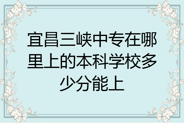 宜昌三峡中专在哪里上的本科学校多少分能上