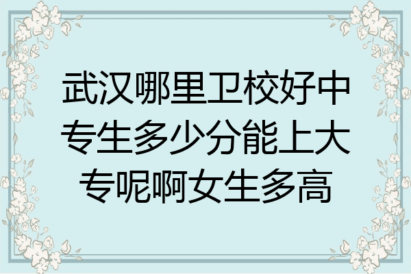 武汉哪里卫校好中专生多少分能上大专呢啊女生多高