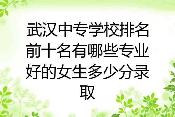 武汉中专学校排名前十名有哪些专业好的女生多少分录取
