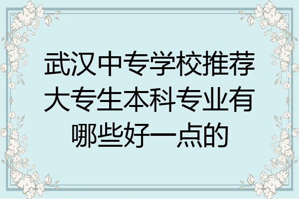 武汉中专学校推荐大专生本科专业有哪些好一点的
