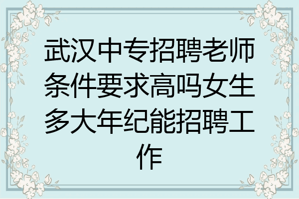 武汉中专招聘老师条件要求高吗女生多大年纪能招聘工作