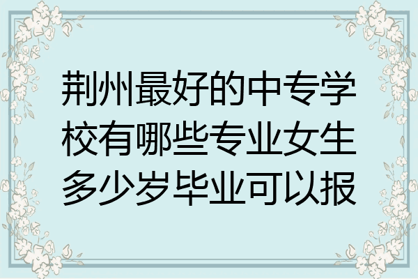 荆州最好的中专学校有哪些专业女生多少岁毕业可以报