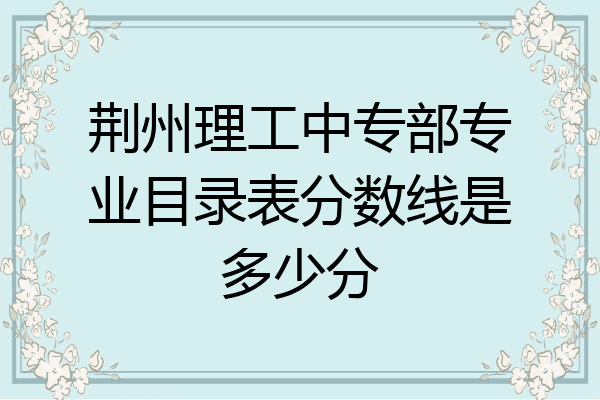 荆州理工中专部专业目录表分数线是多少分
