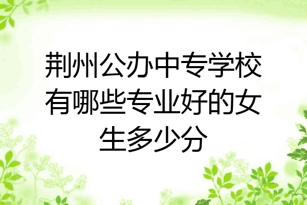 荆州公办中专学校有哪些专业好的女生多少分