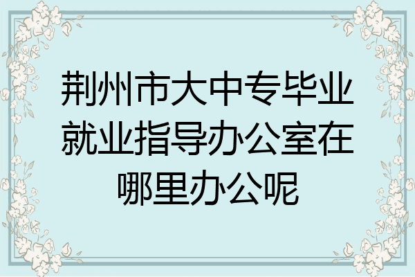 荆州市大中专毕业就业指导办公室在哪里办公呢