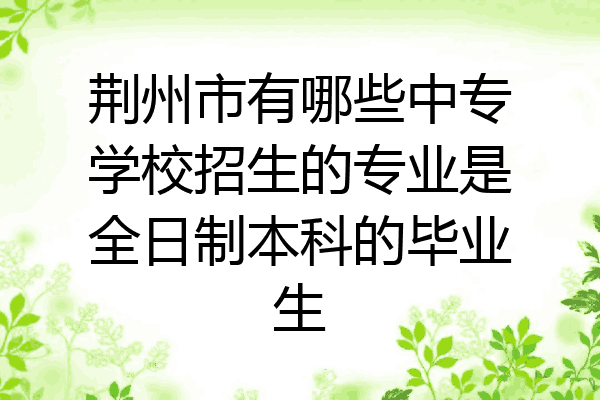 荆州市有哪些中专学校招生的专业是全日制本科的毕业生