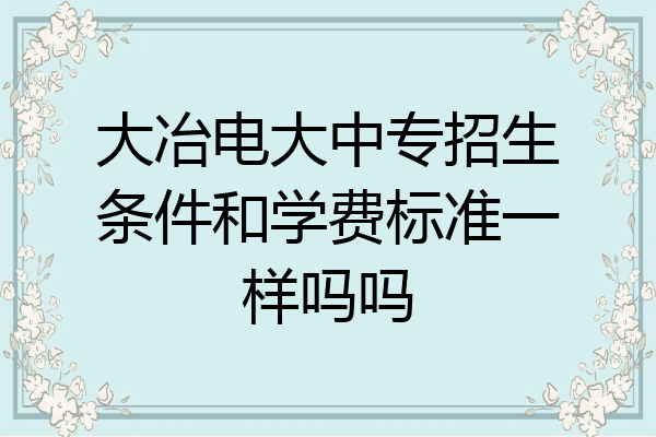 大冶电大中专招生条件和学费标准一样吗吗