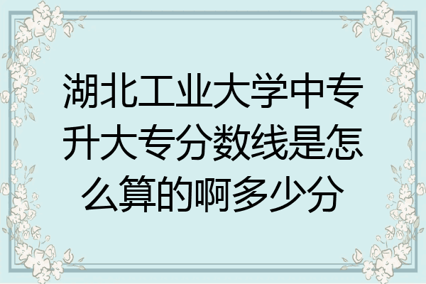 湖北工业大学中专升大专分数线是怎么算的啊多少分