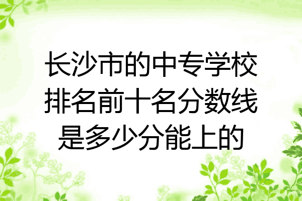 长沙市的中专学校排名前十名分数线是多少分能上的