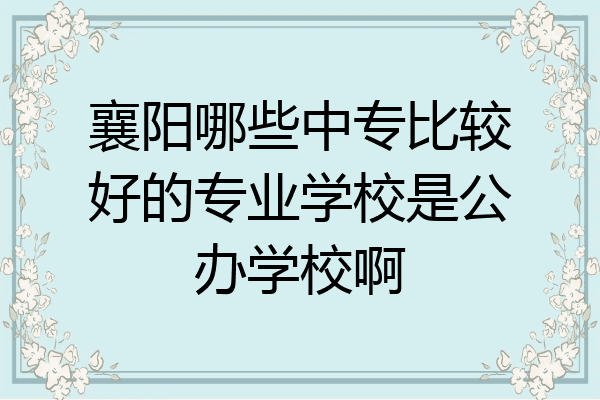 襄阳哪些中专比较好的专业学校是公办学校啊