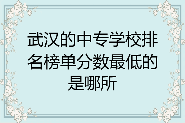 武汉的中专学校排名榜单分数最低的是哪所
