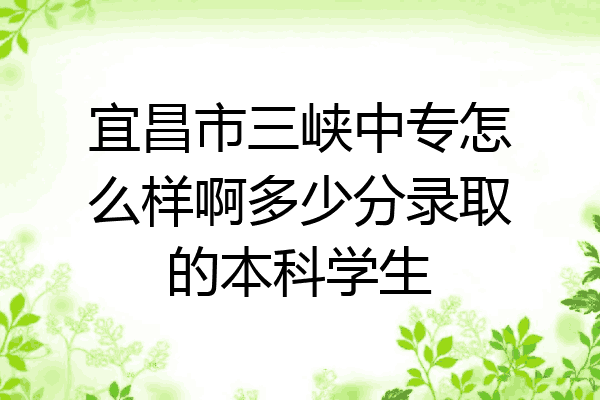 宜昌市三峡中专怎么样啊多少分录取的本科学生